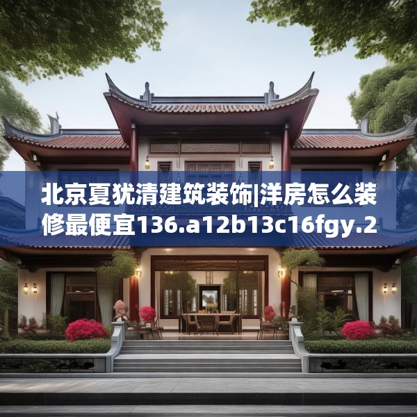 北京夏犹清建筑装饰|洋房怎么装修最便宜136.a12b13c16fgy.23sdA