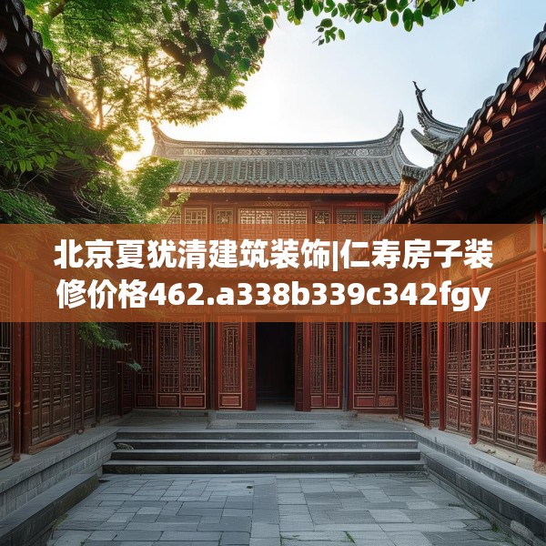 北京夏犹清建筑装饰|仁寿房子装修价格462.a338b339c342fgy.349lkjl