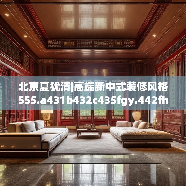 北京夏犹清|高端新中式装修风格555.a431b432c435fgy.442fhsg