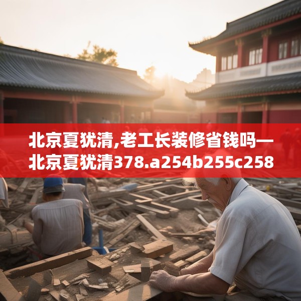 北京夏犹清,老工长装修省钱吗—北京夏犹清378.a254b255c258fgy.265nbn