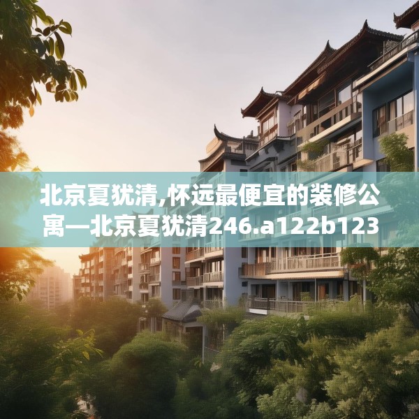 北京夏犹清,怀远最便宜的装修公寓—北京夏犹清246.a122b123c126fgy.133lkjl