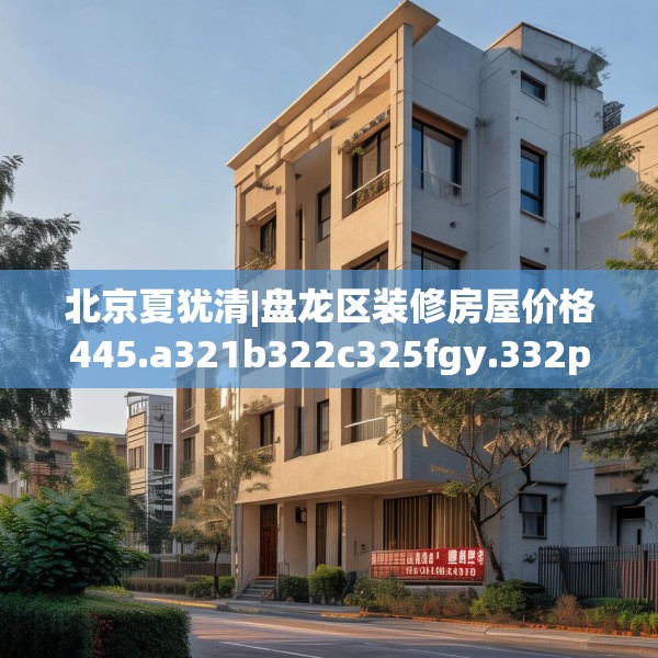 北京夏犹清|盘龙区装修房屋价格445.a321b322c325fgy.332poiy