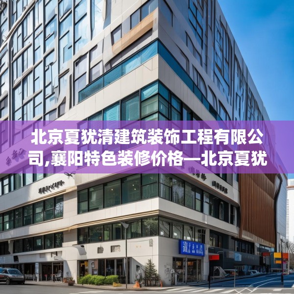 北京夏犹清建筑装饰工程有限公司,襄阳特色装修价格—北京夏犹清建筑装饰工程有限公司541.a417b418c421fgy.428jhhj