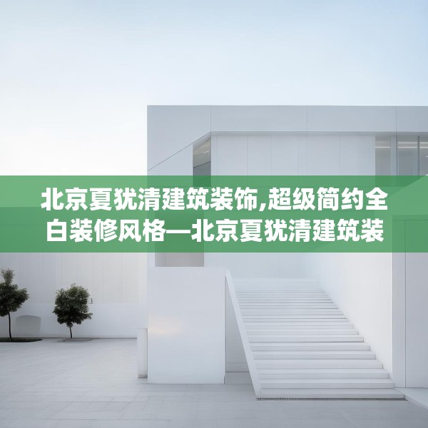 北京夏犹清建筑装饰,超级简约全白装修风格—北京夏犹清建筑装饰429.a305b306c309fgy.316fhsg
