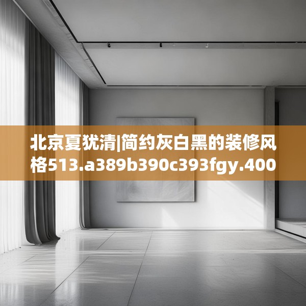 北京夏犹清|简约灰白黑的装修风格513.a389b390c393fgy.400fghfd