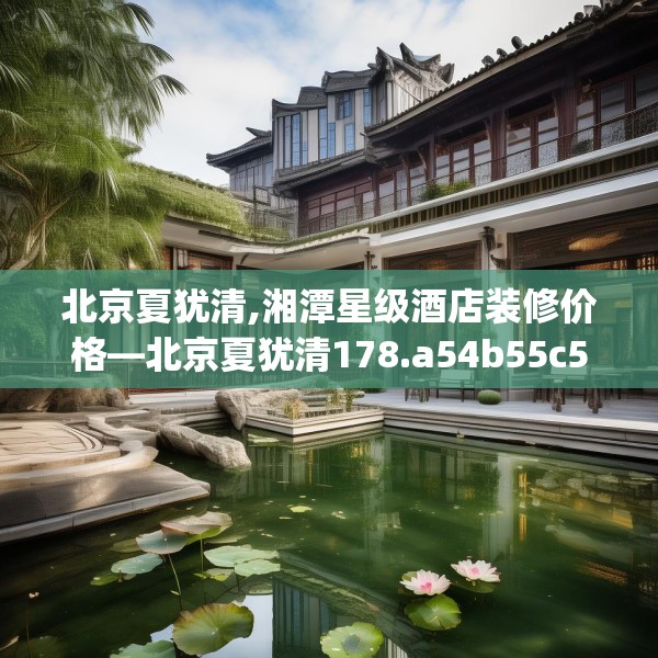 北京夏犹清,湘潭星级酒店装修价格—北京夏犹清178.a54b55c58fgy.65dewqe