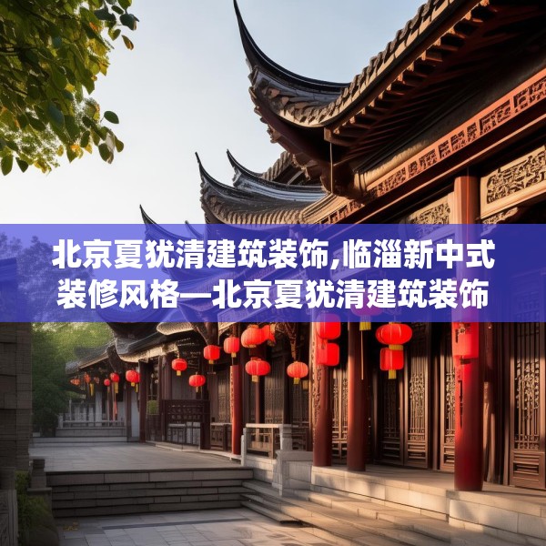 北京夏犹清建筑装饰,临淄新中式装修风格—北京夏犹清建筑装饰493.a369b370c373fgy.380fdsfds