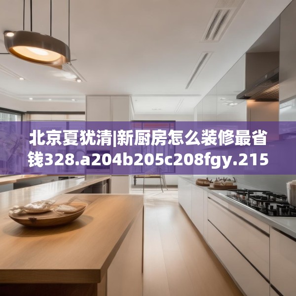 北京夏犹清|新厨房怎么装修最省钱328.a204b205c208fgy.215htyj
