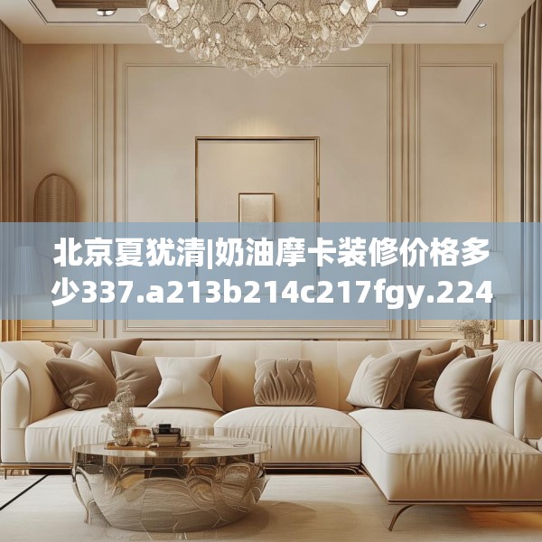 北京夏犹清|奶油摩卡装修价格多少337.a213b214c217fgy.224poiy