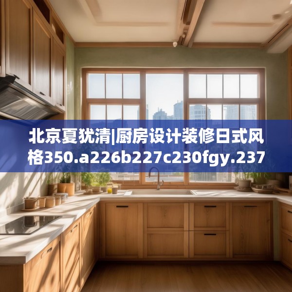 北京夏犹清|厨房设计装修日式风格350.a226b227c230fgy.237wew