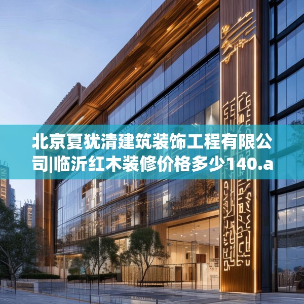 北京夏犹清建筑装饰工程有限公司|临沂红木装修价格多少140.a16b17c20fgy.27xczxv