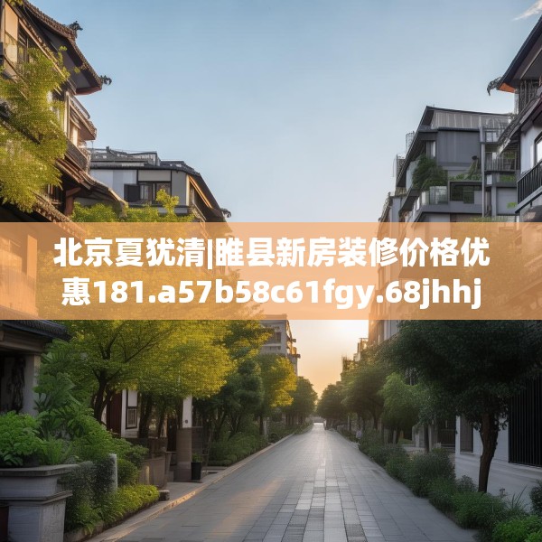 北京夏犹清|睢县新房装修价格优惠181.a57b58c61fgy.68jhhj