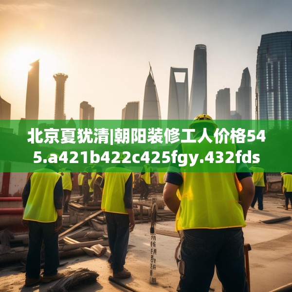 北京夏犹清|朝阳装修工人价格545.a421b422c425fgy.432fds