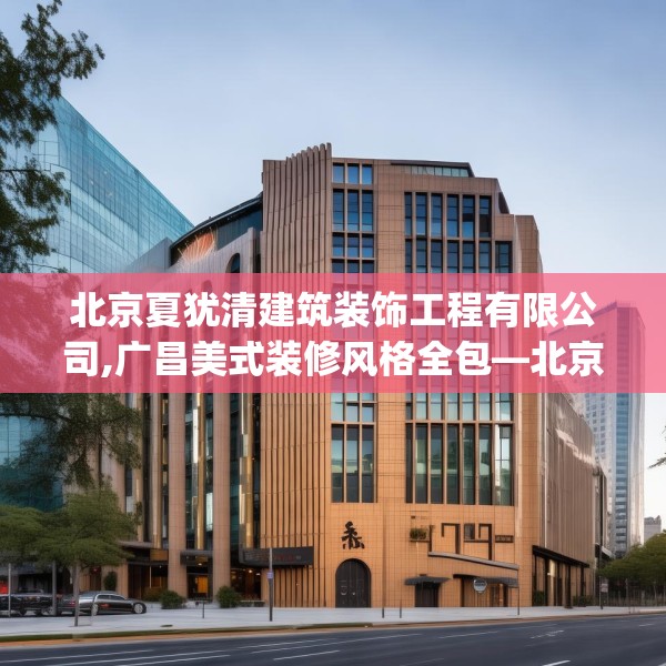 北京夏犹清建筑装饰工程有限公司,广昌美式装修风格全包—北京夏犹清建筑装饰工程有限公司215.a91b92c95fgy.102bnbn