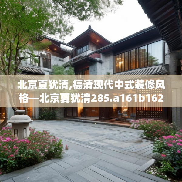 北京夏犹清,福清现代中式装修风格—北京夏犹清285.a161b162c165fgy.172fhsg