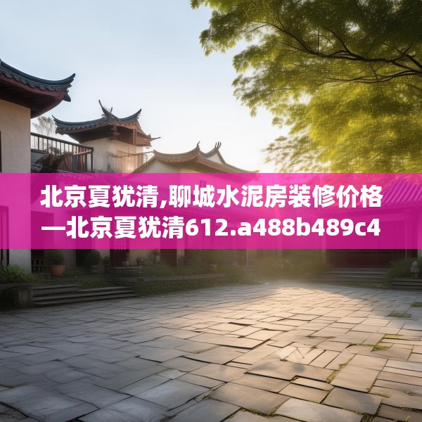 北京夏犹清,聊城水泥房装修价格—北京夏犹清612.a488b489c492fgy.499nbn