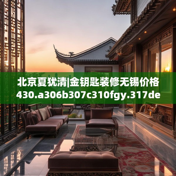 北京夏犹清|金钥匙装修无锡价格430.a306b307c310fgy.317dewqe