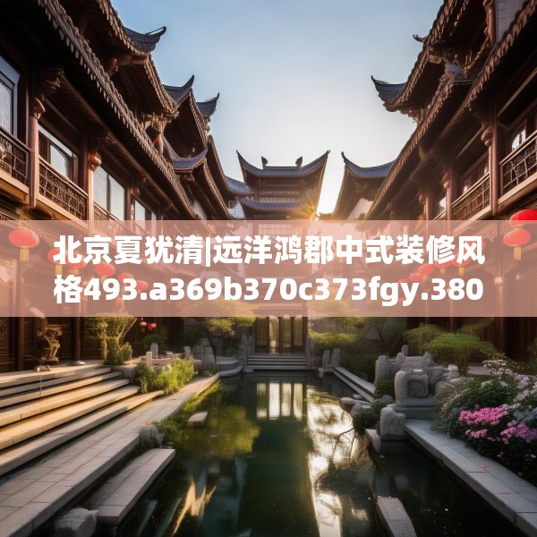 北京夏犹清|远洋鸿郡中式装修风格493.a369b370c373fgy.380fdsfds