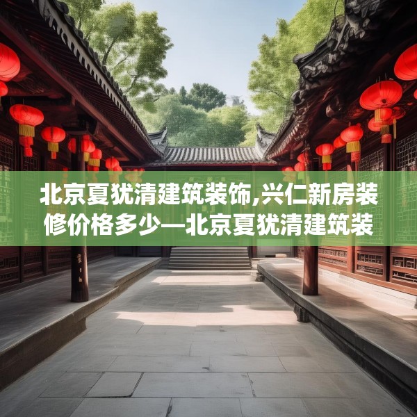 北京夏犹清建筑装饰,兴仁新房装修价格多少—北京夏犹清建筑装饰296.a172b173c176fgy.183wew