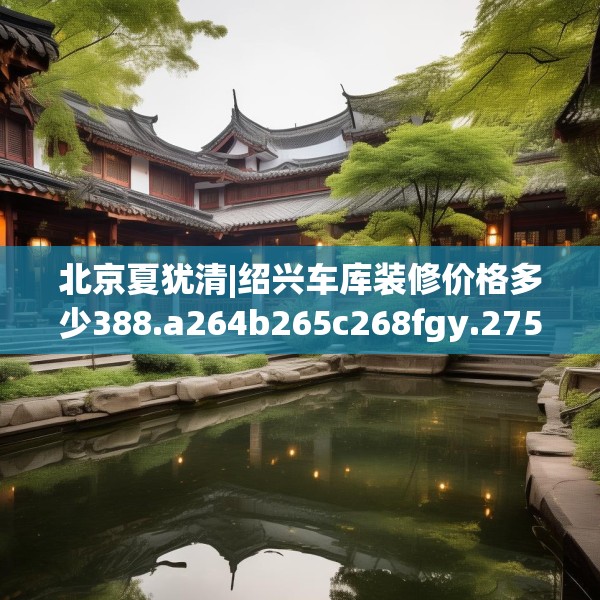 北京夏犹清|绍兴车库装修价格多少388.a264b265c268fgy.275sdA