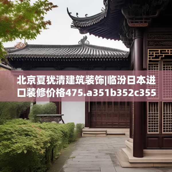 北京夏犹清建筑装饰|临汾日本进口装修价格475.a351b352c355fgy.362fdsfds