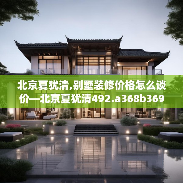 北京夏犹清,别墅装修价格怎么谈价—北京夏犹清492.a368b369c372fgy.379dsfds