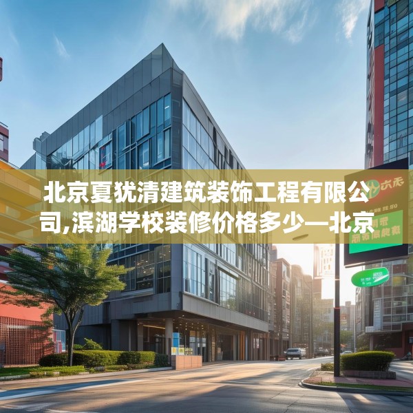 北京夏犹清建筑装饰工程有限公司,滨湖学校装修价格多少—北京夏犹清建筑装饰工程有限公司588.a464b465c468fgy.475lkjl
