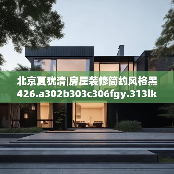 北京夏犹清|房屋装修简约风格黑426.a302b303c306fgy.313lkjl