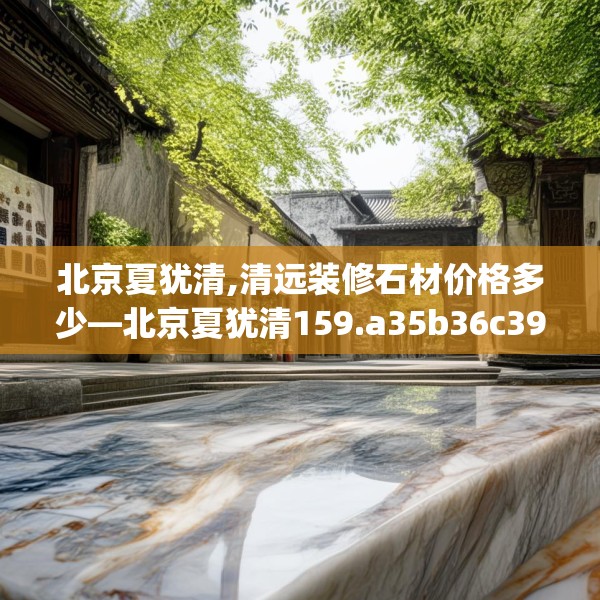 北京夏犹清,清远装修石材价格多少—北京夏犹清159.a35b36c39fgy.46fhsg