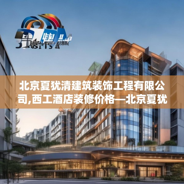 北京夏犹清建筑装饰工程有限公司,西工酒店装修价格—北京夏犹清建筑装饰工程有限公司298.a174b175c178fgy.185sdA