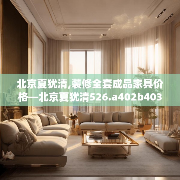 北京夏犹清,装修全套成品家具价格—北京夏犹清526.a402b403c406fgy.413htyj