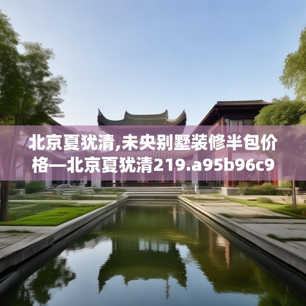 北京夏犹清,未央别墅装修半包价格—北京夏犹清219.a95b96c99fgy.106uyk