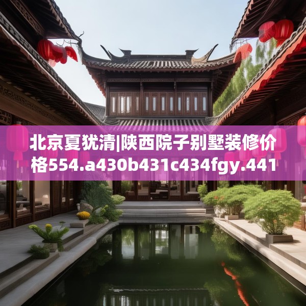 北京夏犹清|陕西院子别墅装修价格554.a430b431c434fgy.441xczxv