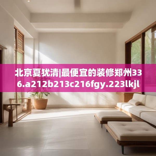 北京夏犹清|最便宜的装修郑州336.a212b213c216fgy.223lkjl
