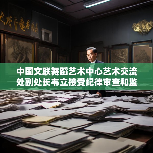 中国文联舞蹈艺术中心艺术交流处副处长韦立接受纪律审查和监察调查