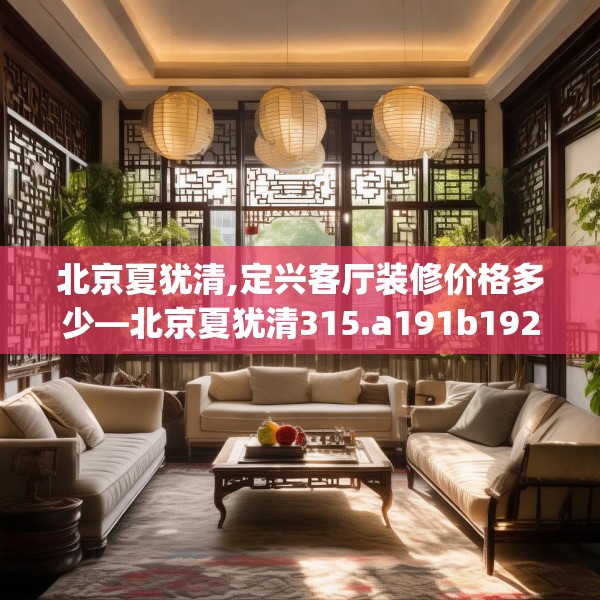 北京夏犹清,定兴客厅装修价格多少—北京夏犹清315.a191b192c195fgy.202fghfd