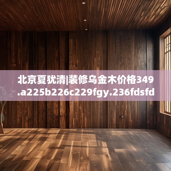 北京夏犹清|装修乌金木价格349.a225b226c229fgy.236fdsfds