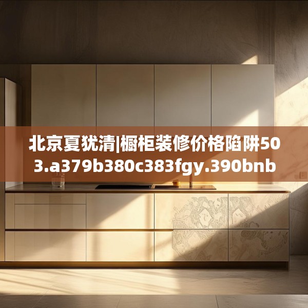 北京夏犹清|橱柜装修价格陷阱503.a379b380c383fgy.390bnbn