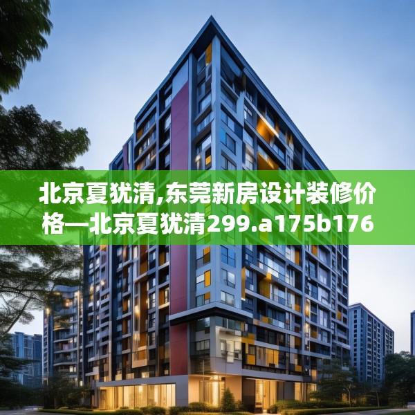 北京夏犹清,东莞新房设计装修价格—北京夏犹清299.a175b176c179fgy.186cvcx