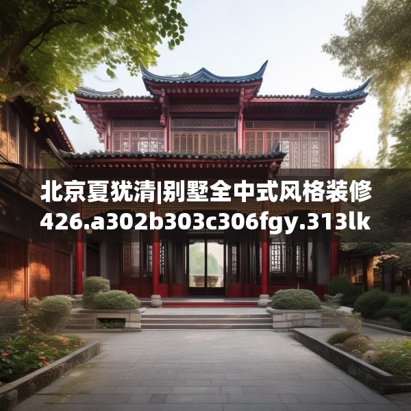 北京夏犹清|别墅全中式风格装修426.a302b303c306fgy.313lkjl