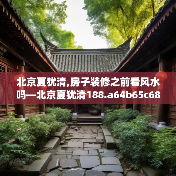 北京夏犹清,房子装修之前看风水吗—北京夏犹清188.a64b65c68fgy.75wew
