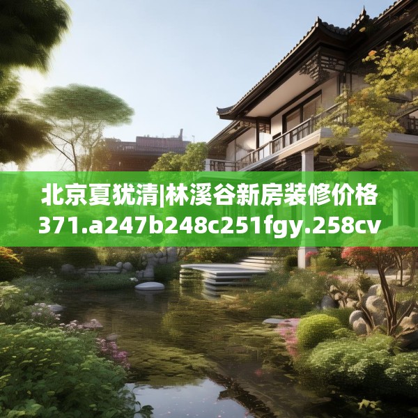 北京夏犹清|林溪谷新房装修价格371.a247b248c251fgy.258cvcx