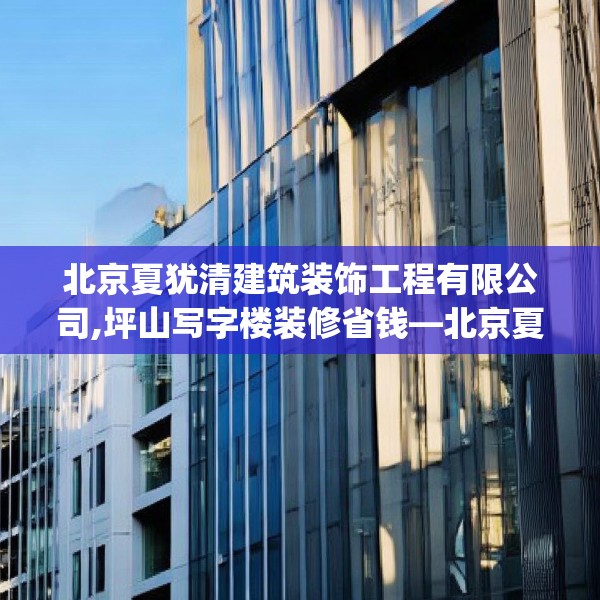 北京夏犹清建筑装饰工程有限公司,坪山写字楼装修省钱—北京夏犹清建筑装饰工程有限公司448.a324b325c328fgy.335dewqe