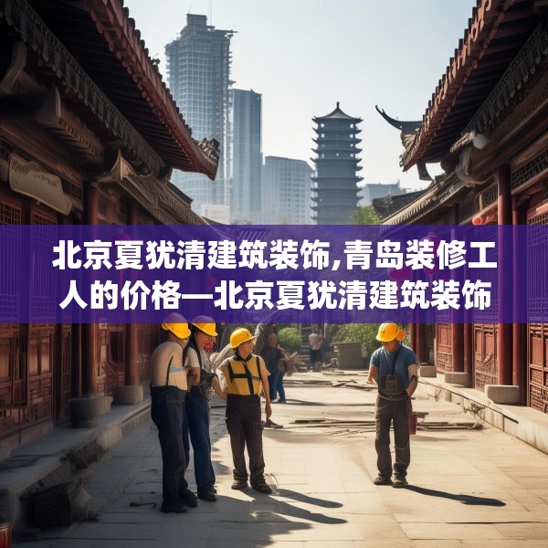 北京夏犹清建筑装饰,青岛装修工人的价格—北京夏犹清建筑装饰293.a169b170c173fgy.180fds