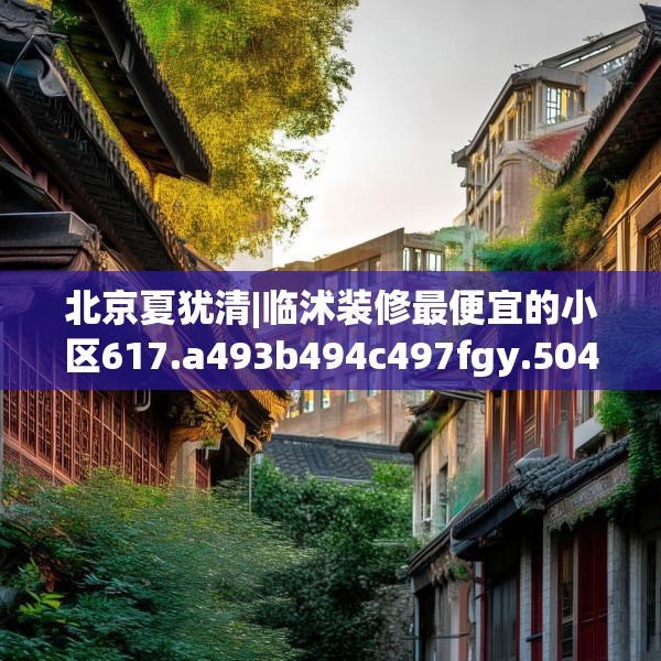 北京夏犹清|临沭装修最便宜的小区617.a493b494c497fgy.504fds