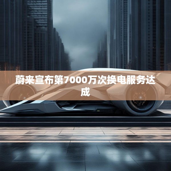 蔚来宣布第7000万次换电服务达成