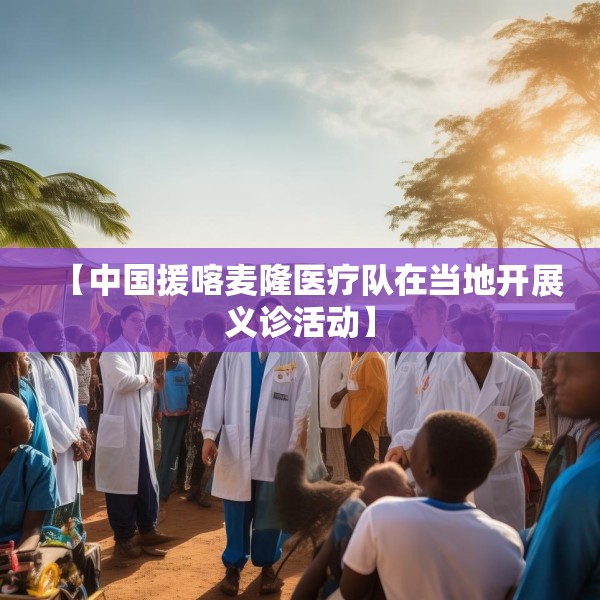 【中国援喀麦隆医疗队在当地开展义诊活动】