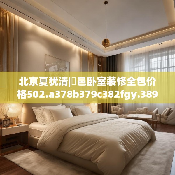 北京夏犹清|鄠邑卧室装修全包价格502.a378b379c382fgy.389dewqe