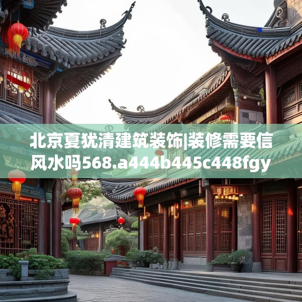 北京夏犹清建筑装饰|装修需要信风水吗568.a444b445c448fgy.455sdA