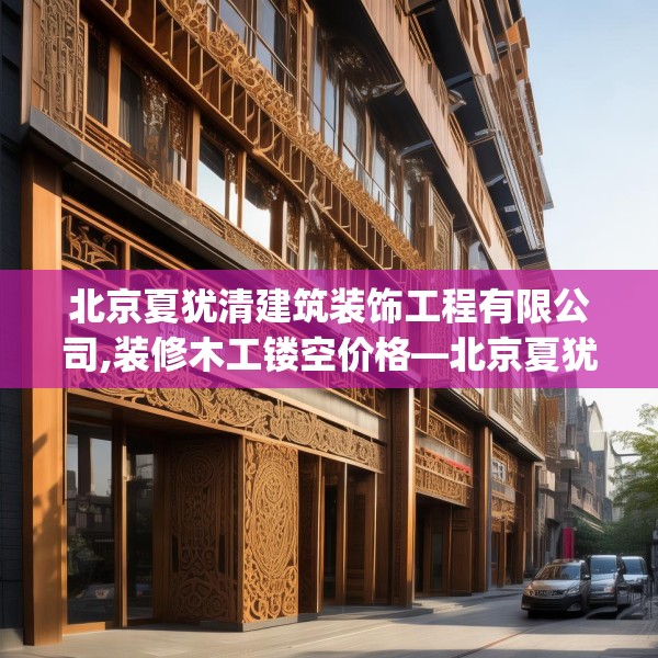 北京夏犹清建筑装饰工程有限公司,装修木工镂空价格—北京夏犹清建筑装饰工程有限公司436.a312b313c316fgy.323htyj
